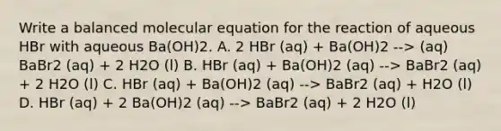 Write a balanced molecular equation for the reaction of aqueous HBr with aqueous Ba(OH)2. A. 2 HBr (aq) + Ba(OH)2 --> (aq) BaBr2 (aq) + 2 H2O (l) B. HBr (aq) + Ba(OH)2 (aq) --> BaBr2 (aq) + 2 H2O (l) C. HBr (aq) + Ba(OH)2 (aq) --> BaBr2 (aq) + H2O (l) D. HBr (aq) + 2 Ba(OH)2 (aq) --> BaBr2 (aq) + 2 H2O (l)