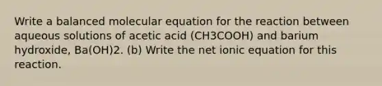 Write a balanced molecular equation for the reaction between aqueous solutions of acetic acid (CH3COOH) and barium hydroxide, Ba(OH)2. (b) Write the net ionic equation for this reaction.