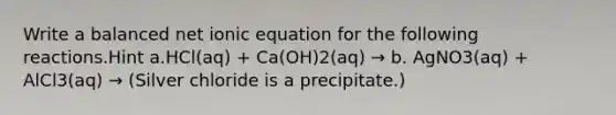 Write a balanced net ionic equation for the following reactions.Hint a.HCl(aq) + Ca(OH)2(aq) → b. AgNO3(aq) + AlCl3(aq) → (Silver chloride is a precipitate.)