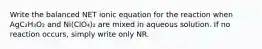 Write the balanced NET ionic equation for the reaction when AgC₂H₃O₂ and Ni(ClO₄)₂ are mixed in aqueous solution. If no reaction occurs, simply write only NR.