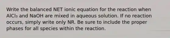 Write the balanced NET ionic equation for the reaction when AlCl₃ and NaOH are mixed in aqueous solution. If no reaction occurs, simply write only NR. Be sure to include the proper phases for all species within the reaction.