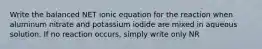 Write the balanced NET ionic equation for the reaction when aluminum nitrate and potassium iodide are mixed in aqueous solution. If no reaction occurs, simply write only NR