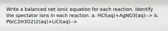 Write a balanced net ionic equation for each reaction. Identify the spectator ions in each reaction. a. HCl(aq)+AgNO3(aq)--> b. Pb(C2H3O2)2(aq)+LiCl(aq)-->