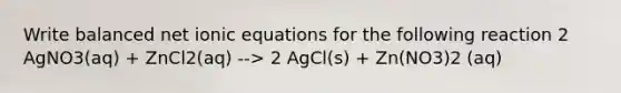 Write balanced net ionic equations for the following reaction 2 AgNO3(aq) + ZnCl2(aq) --> 2 AgCl(s) + Zn(NO3)2 (aq)