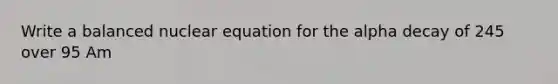 Write a balanced nuclear equation for the alpha decay of 245 over 95 Am