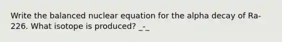 Write the balanced nuclear equation for the alpha decay of Ra-226. What isotope is produced? _-_