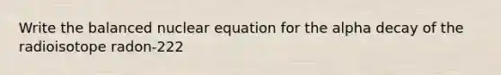 Write the balanced nuclear equation for the alpha decay of the radioisotope radon-222