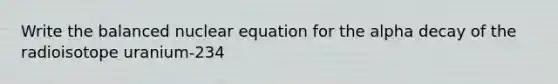 Write the balanced nuclear equation for the alpha decay of the radioisotope uranium-234