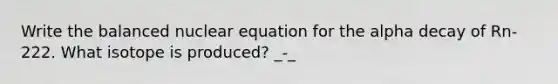 Write the balanced nuclear equation for the alpha decay of Rn-222. What isotope is produced? _-_