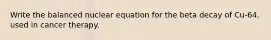 Write the balanced nuclear equation for the beta decay of Cu-64, used in cancer therapy.