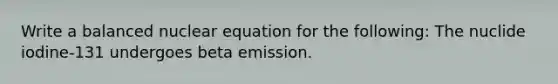 Write a balanced nuclear equation for the following: The nuclide iodine-131 undergoes beta emission.