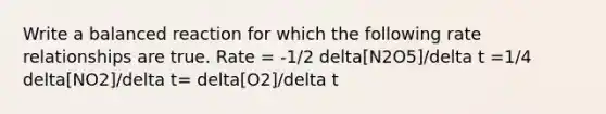 Write a balanced reaction for which the following rate relationships are true. Rate = -1/2 delta[N2O5]/delta t =1/4 delta[NO2]/delta t= delta[O2]/delta t