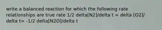 write a balanced reaction for which the following rate relationships are true rate 1/2 delta[N2]/delta t = delta [O2]/ delta t= -1/2 delta[N2O]/delta t