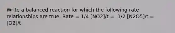 Write a balanced reaction for which the following rate relationships are true. Rate = 1/4 [NO2]/t = -1/2 [N2O5]/t = [O2]/t