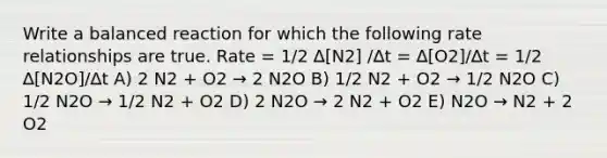 Write a balanced reaction for which the following rate relationships are true. Rate = 1/2 ∆[N2] /∆t = ∆[O2]/∆t = 1/2 ∆[N2O]/∆t A) 2 N2 + O2 → 2 N2O B) 1/2 N2 + O2 → 1/2 N2O C) 1/2 N2O → 1/2 N2 + O2 D) 2 N2O → 2 N2 + O2 E) N2O → N2 + 2 O2