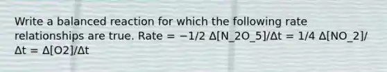 Write a balanced reaction for which the following rate relationships are true. Rate = −1/2 Δ[N_2O_5]/Δt = 1/4 Δ[NO_2]/Δt = Δ[O2]/Δt