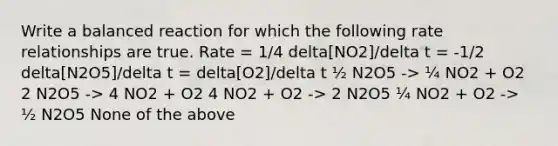 Write a balanced reaction for which the following rate relationships are true. Rate = 1/4 delta[NO2]/delta t = -1/2 delta[N2O5]/delta t = delta[O2]/delta t ½ N2O5 -> ¼ NO2 + O2 2 N2O5 -> 4 NO2 + O2 4 NO2 + O2 -> 2 N2O5 ¼ NO2 + O2 -> ½ N2O5 None of the above