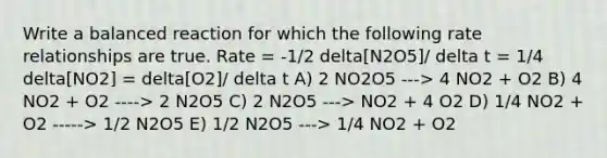 Write a balanced reaction for which the following rate relationships are true. Rate = -1/2 delta[N2O5]/ delta t = 1/4 delta[NO2] = delta[O2]/ delta t A) 2 NO2O5 ---> 4 NO2 + O2 B) 4 NO2 + O2 ----> 2 N2O5 C) 2 N2O5 ---> NO2 + 4 O2 D) 1/4 NO2 + O2 -----> 1/2 N2O5 E) 1/2 N2O5 ---> 1/4 NO2 + O2