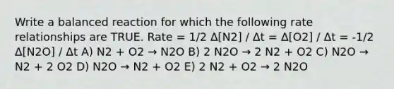 Write a balanced reaction for which the following rate relationships are TRUE. Rate = 1/2 Δ[N2] / Δt = Δ[O2] / Δt = -1/2 Δ[N2O] / Δt A) N2 + O2 → N2O B) 2 N2O → 2 N2 + O2 C) N2O → N2 + 2 O2 D) N2O → N2 + O2 E) 2 N2 + O2 → 2 N2O