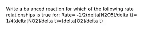 Write a balanced reaction for which of the following rate relationships is true for: Rate= -1/2(delta[N2O5]/delta t)= 1/4(delta[NO2]/delta t)=(delta[O2]/delta t)