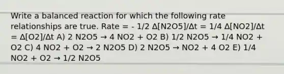 Write a balanced reaction for which the following rate relationships are true. Rate = - 1/2 ∆[N2O5]/∆t = 1/4 ∆[NO2]/∆t = ∆[O2]/∆t A) 2 N2O5 → 4 NO2 + O2 B) 1/2 N2O5 → 1/4 NO2 + O2 C) 4 NO2 + O2 → 2 N2O5 D) 2 N2O5 → NO2 + 4 O2 E) 1/4 NO2 + O2 → 1/2 N2O5