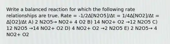 Write a balanced reaction for which the following rate relationships are true. Rate = -1/2∆[N2O5]/∆t = 1/4∆[NO2]/∆t = ∆[O2]/∆t A) 2 N2O5→ NO2+ 4 O2 B) 14 NO2+ O2 →12 N2O5 C) 12 N2O5 →14 NO2+ O2 D) 4 NO2+ O2 →2 N2O5 E) 2 N2O5→ 4 NO2+ O2