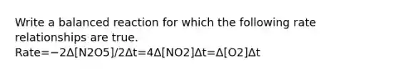 Write a balanced reaction for which the following rate relationships are true. Rate=−2Δ[N2O5]/2Δt=4Δ[NO2]Δt=Δ[O2]Δt