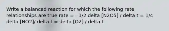 Write a balanced reaction for which the following rate relationships are true rate = - 1/2 delta [N2O5] / delta t = 1/4 delta [NO2]/ delta t = delta [O2] / delta t