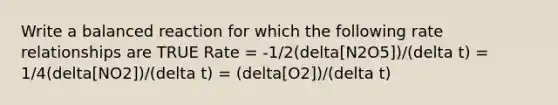 Write a balanced reaction for which the following rate relationships are TRUE Rate = -1/2(delta[N2O5])/(delta t) = 1/4(delta[NO2])/(delta t) = (delta[O2])/(delta t)