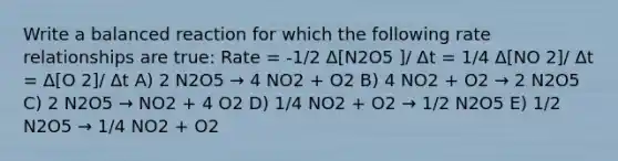 Write a balanced reaction for which the following rate relationships are true: Rate = -1/2 Δ[N2O5 ]/ Δt = 1/4 Δ[NO 2]/ Δt = Δ[O 2]/ Δt A) 2 N2O5 → 4 NO2 + O2 B) 4 NO2 + O2 → 2 N2O5 C) 2 N2O5 → NO2 + 4 O2 D) 1/4 NO2 + O2 → 1/2 N2O5 E) 1/2 N2O5 → 1/4 NO2 + O2