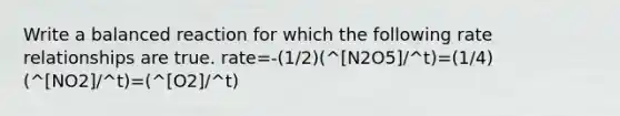 Write a balanced reaction for which the following rate relationships are true. rate=-(1/2)(^[N2O5]/^t)=(1/4)(^[NO2]/^t)=(^[O2]/^t)