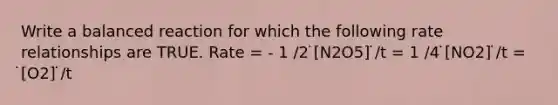 Write a balanced reaction for which the following rate relationships are TRUE. Rate = - 1 /2 ̇[N2O5] ̇/t = 1 /4 ̇[NO2] ̇/t = ̇[O2] ̇/t