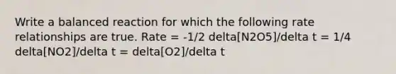 Write a balanced reaction for which the following rate relationships are true. Rate = -1/2 delta[N2O5]/delta t = 1/4 delta[NO2]/delta t = delta[O2]/delta t