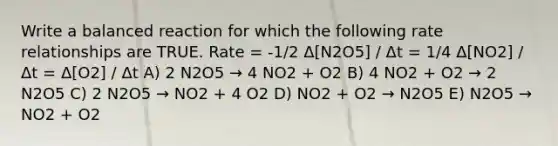 Write a balanced reaction for which the following rate relationships are TRUE. Rate = -1/2 Δ[N2O5] / Δt = 1/4 Δ[NO2] / Δt = Δ[O2] / Δt A) 2 N2O5 → 4 NO2 + O2 B) 4 NO2 + O2 → 2 N2O5 C) 2 N2O5 → NO2 + 4 O2 D) NO2 + O2 → N2O5 E) N2O5 → NO2 + O2