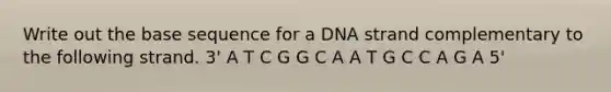 Write out the base sequence for a DNA strand complementary to the following strand. 3' A T C G G C A A T G C C A G A 5'