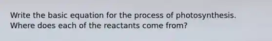 Write the basic equation for the process of photosynthesis. Where does each of the reactants come from?