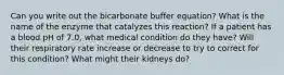 Can you write out the bicarbonate buffer equation? What is the name of the enzyme that catalyzes this reaction? If a patient has a blood pH of 7.0, what medical condition do they have? Will their respiratory rate increase or decrease to try to correct for this condition? What might their kidneys do?