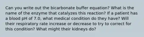 Can you write out the bicarbonate buffer equation? What is the name of the enzyme that catalyzes this reaction? If a patient has a blood pH of 7.0, what medical condition do they have? Will their respiratory rate increase or decrease to try to correct for this condition? What might their kidneys do?