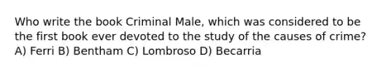 Who write the book Criminal Male, which was considered to be the first book ever devoted to the study of the causes of crime? A) Ferri B) Bentham C) Lombroso D) Becarria