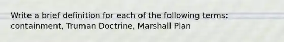 Write a brief definition for each of the following terms: containment, Truman Doctrine, Marshall Plan