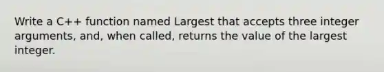 Write a C++ function named Largest that accepts three integer arguments, and, when called, returns the value of the largest integer.