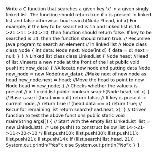 Write a C function that searches a given key 'x' in a given singly linked list. The function should return true if x is present in linked list and false otherwise. bool search(Node *head, int x) For example, if the key to be searched is 15 and linked list is 14->21->11->30->10, then function should return false. If key to be searched is 14, then the function should return true. // Recursive Java program to search an element // in linked list // Node class class Node ( int data; Node next; Node(int d) { data = d; next = null; ) } // Linked list class class LinkedList ( Node head; //Head of list //Inserts a new node at the front of the list public void push(int new_data) { //Allocate new node and putting data Node new_node = new Node(new_data); //Make next of new node as head new_node.next = head; //Move the head to point to new Node head = new_node; ) // Checks whether the value x is present // in linked list public boolean search(Node head, int x) ( // Base case if (head == null) return false; // If key is present in current node, // return true if (head.data == x) return true; // Recur for remaining list return search(head.next, x); ) // Driver function to test the above functions public static void main(String args[]) ( // Start with the empty list LinkedList llist = new LinkedList(); /* Use push() to construct below list 14->21->11->30->10 */ llist.push(10); llist.push(30); llist.push(11); llist.push(21); llist.push(14); if (llist.search(llist.head, 21)) System.out.println("Yes"); else System.out.println("No"); ) }