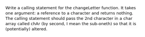 Write a calling statement for the changeLetter function. It takes one argument: a reference to a character and returns nothing. The calling statement should pass the 2nd character in a char array called chAr (by second, I mean the sub-oneth) so that it is (potentially) altered.