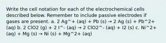 Write the cell notation for each of the electrochemical cells described below. Remember to include passive electrodes if gases are present. a. 2 Ag^+ (aq) + Pb (s) → 2 Ag (s) + Pb^2+ (aq) b. 2 ClO2 (g) + 2 I^- (aq) → 2 ClO2^- (aq) + I2 (s) c. Ni^2+ (aq) + Mg (s) → Ni (s) + Mg^2+ (aq)