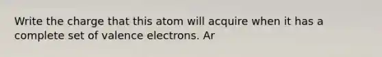 Write the charge that this atom will acquire when it has a complete set of valence electrons. Ar