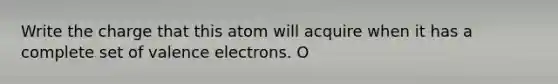 Write the charge that this atom will acquire when it has a complete set of valence electrons. O