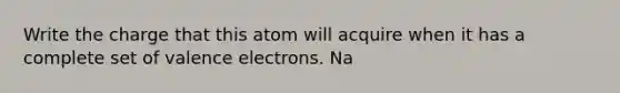 Write the charge that this atom will acquire when it has a complete set of valence electrons. Na