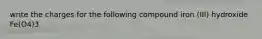 write the charges for the following compound iron (III) hydroxide Fe(O4)3