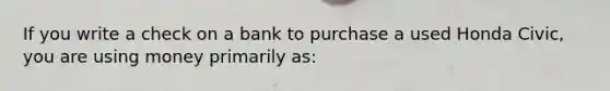 If you write a check on a bank to purchase a used Honda Civic, you are using money primarily as: