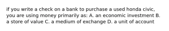 if you write a check on a bank to purchase a used honda civic, you are using money primarily as: A. an economic investment B. a store of value C. a medium of exchange D. a unit of account